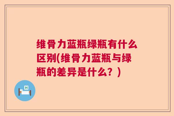 维骨力蓝瓶绿瓶有什么区别(维骨力蓝瓶与绿瓶的差异是什么？)