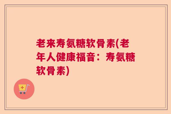 老来寿氨糖软骨素(老年人健康福音：寿氨糖软骨素)