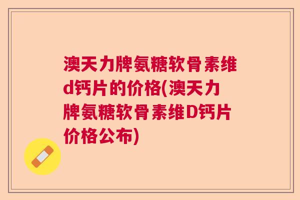 澳天力牌氨糖软骨素维d钙片的价格(澳天力牌氨糖软骨素维D钙片价格公布)