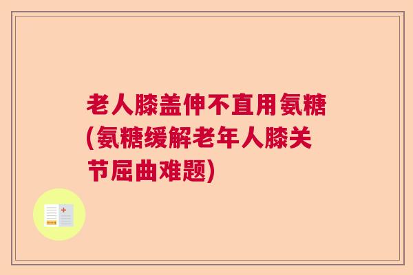 老人膝盖伸不直用氨糖(氨糖缓解老年人膝关节屈曲难题)