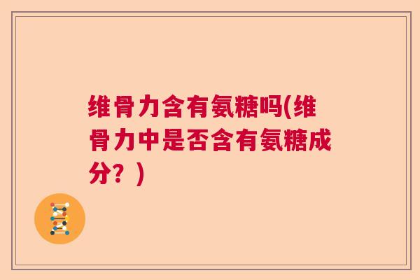 维骨力含有氨糖吗(维骨力中是否含有氨糖成分？)