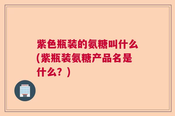 紫色瓶装的氨糖叫什么(紫瓶装氨糖产品名是什么？)