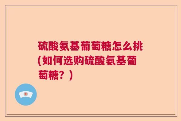 硫酸氨基葡萄糖怎么挑(如何选购硫酸氨基葡萄糖？)