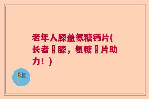 老年人膝盖氨糖钙片(长者護膝，氨糖鈣片助力！)