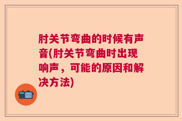 肘关节弯曲的时候有声音(肘关节弯曲时出现响声，可能的原因和解决方法)