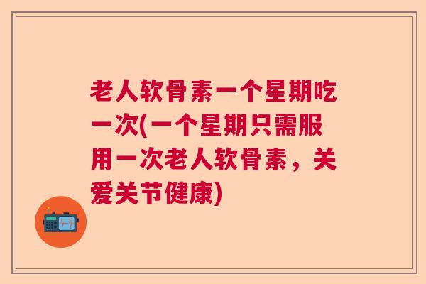 老人软骨素一个星期吃一次(一个星期只需服用一次老人软骨素，关爱关节健康)