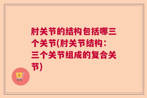 肘关节的结构包括哪三个关节(肘关节结构：三个关节组成的复合关节)