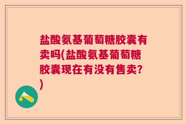 盐酸氨基葡萄糖胶囊有卖吗(盐酸氨基葡萄糖胶囊现在有没有售卖？)