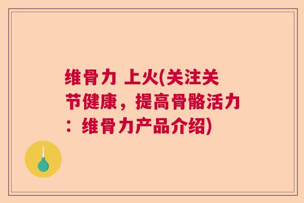 维骨力 上火(关注关节健康，提高骨骼活力：维骨力产品介绍)