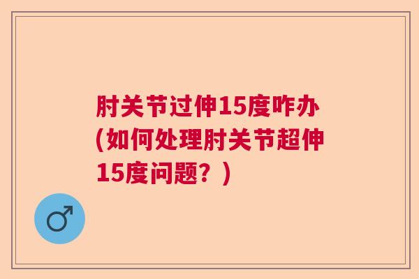 肘关节过伸15度咋办(如何处理肘关节超伸15度问题？)