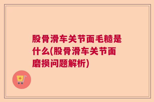 股骨滑车关节面毛糙是什么(股骨滑车关节面磨损问题解析) 股骨滑车关节面毛糙是什么(股骨滑车关节面磨损问题解析)