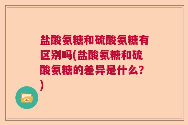 盐酸氨糖和硫酸氨糖有区别吗(盐酸氨糖和硫酸氨糖的差异是什么？)