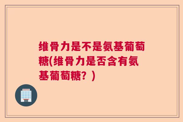 维骨力是不是氨基葡萄糖(维骨力是否含有氨基葡萄糖？)