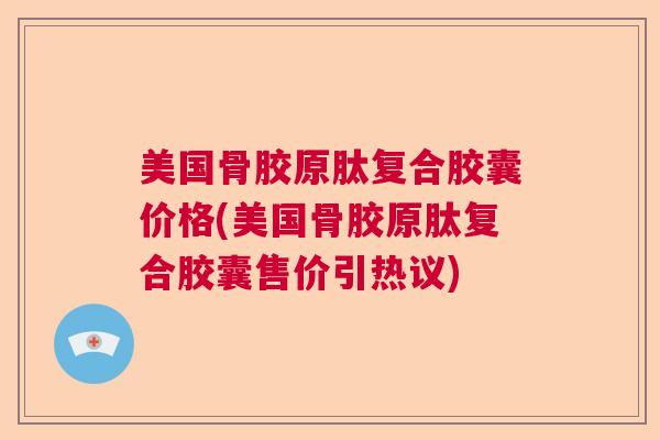 美国骨胶原肽复合胶囊价格(美国骨胶原肽复合胶囊售价引热议)