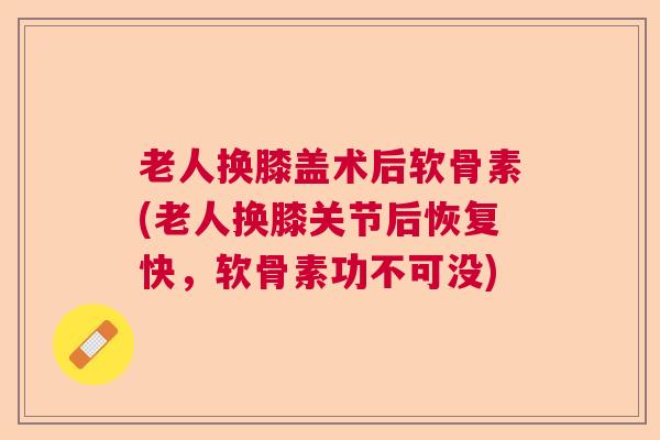 老人换膝盖术后软骨素(老人换膝关节后恢复快,软骨素功不可没) 老人换膝盖术后软骨素(老人换膝关节后恢复快,软骨素功不可没)