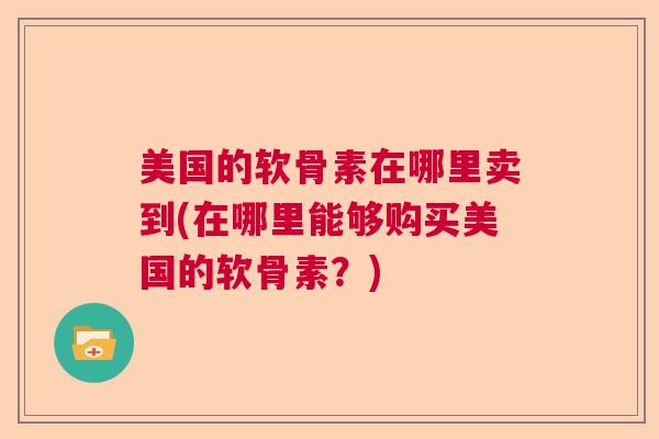 美国的软骨素在哪里卖到(在哪里能够购买美国的软骨素？)
