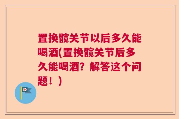 置换髋关节以后多久能喝酒(置换髋关节后多久能喝酒？解答这个问题！)