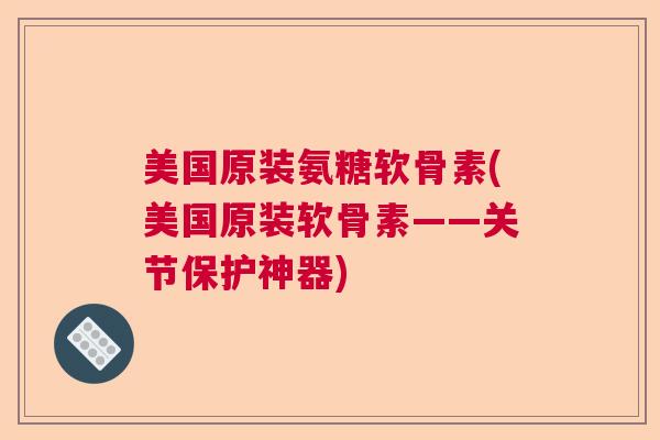 美国原装氨糖软骨素(美国原装软骨素——关节保护神器)