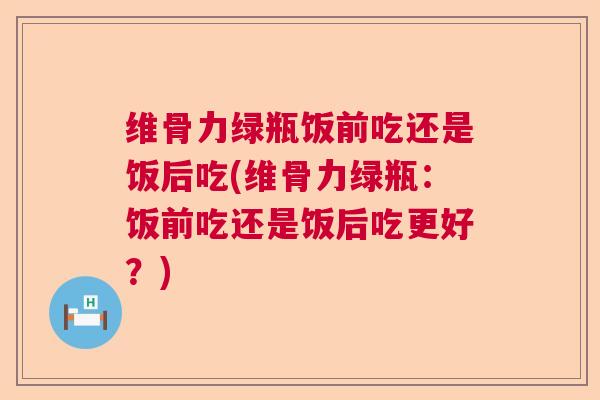 维骨力绿瓶饭前吃还是饭后吃(维骨力绿瓶：饭前吃还是饭后吃更好？)