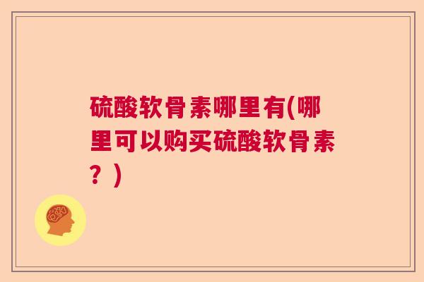 硫酸软骨素哪里有(哪里可以购买硫酸软骨素？)