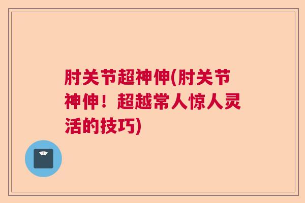 肘关节超神伸(肘关节神伸！超越常人惊人灵活的技巧)