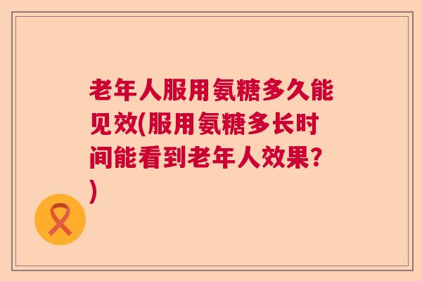 老年人服用氨糖多久能见效(服用氨糖多长时间能看到老年人效果？)