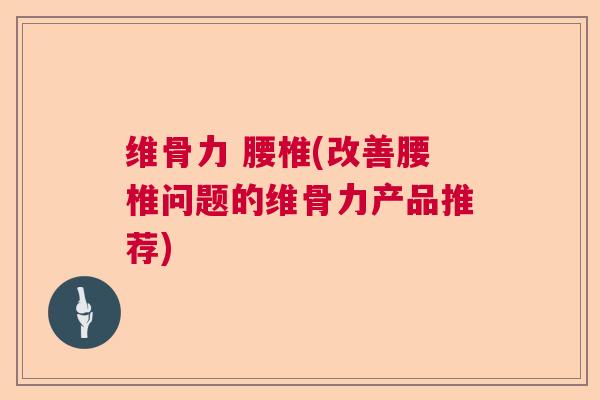 维骨力 腰椎(改善腰椎问题的维骨力产品推荐)