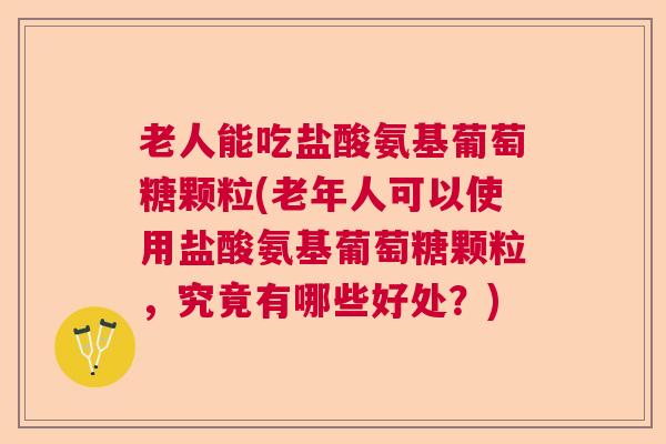 老人能吃盐酸氨基葡萄糖颗粒(老年人可以使用盐酸氨基葡萄糖颗粒，究竟有哪些好处？)