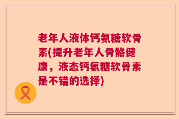 老年人液体钙氨糖软骨素(提升老年人骨骼健康，液态钙氨糖软骨素是不错的选择)