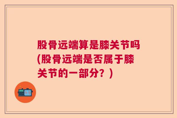 股骨远端算是膝关节吗(股骨远端是否属于膝关节的一部分？)