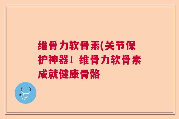 维骨力软骨素(关节保护神器！维骨力软骨素成就健康骨骼