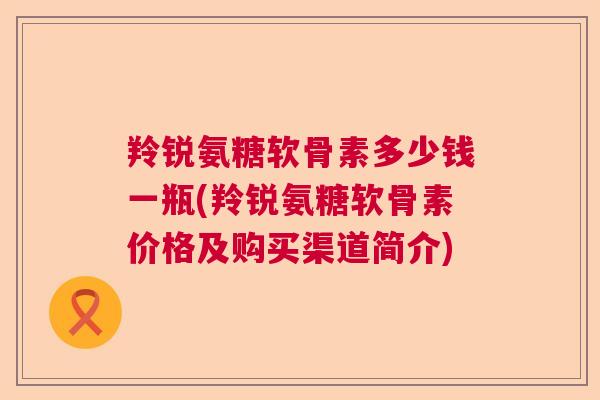 羚锐氨糖软骨素多少钱一瓶(羚锐氨糖软骨素价格及购买渠道简介)