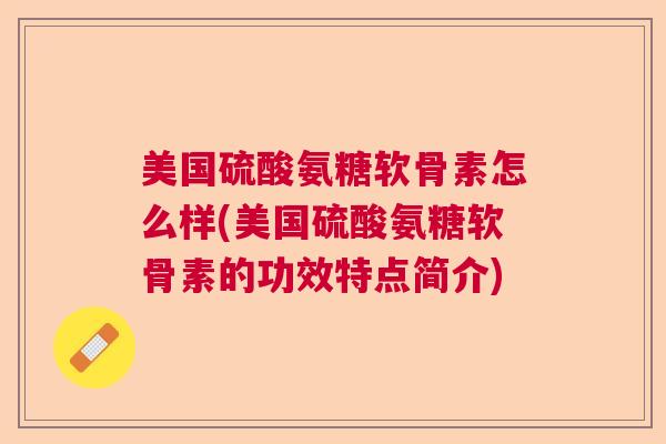 美国硫酸氨糖软骨素怎么样(美国硫酸氨糖软骨素的功效特点简介)