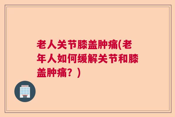 老人关节膝盖肿痛(老年人如何缓解关节和膝盖肿痛？)
