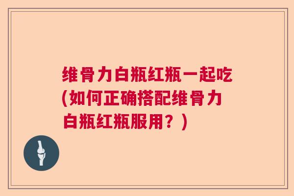 维骨力白瓶红瓶一起吃(如何正确搭配维骨力白瓶红瓶服用?) 维骨力白瓶红瓶一起吃(如何正确搭配维骨力白瓶红瓶服用?)