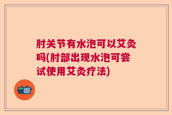 肘关节有水泡可以艾灸吗(肘部出现水泡可尝试使用艾灸疗法) 肘关节有水泡可以艾灸吗(肘部出现水泡可尝试使用艾灸疗法)