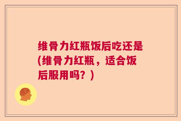 维骨力红瓶饭后吃还是(维骨力红瓶，适合饭后服用吗？)
