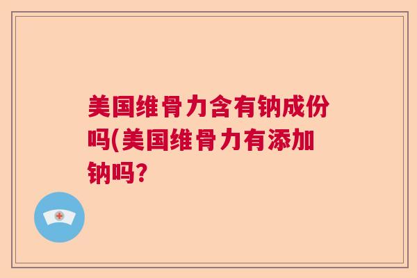 美国维骨力含有钠成份吗(美国维骨力有添加钠吗？