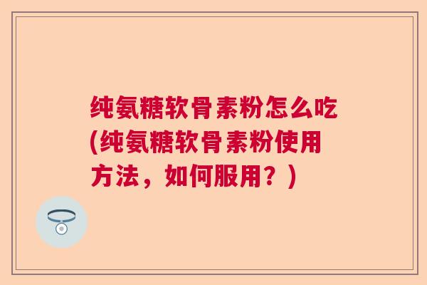 纯氨糖软骨素粉怎么吃(纯氨糖软骨素粉使用方法，如何服用？)