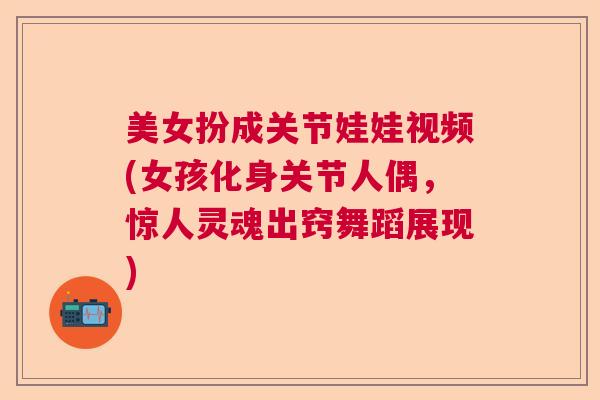 美女扮成关节娃娃视频(女孩化身关节人偶，惊人灵魂出窍舞蹈展现)
