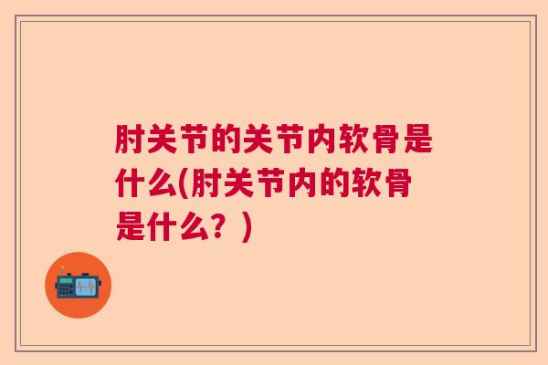肘关节的关节内软骨是什么(肘关节内的软骨是什么?) 肘关节的关节内软骨是什么(肘关节内的软骨是什么?)