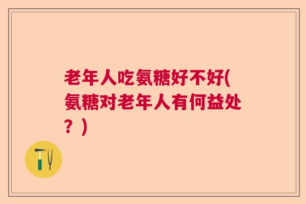 老年人吃氨糖好不好(氨糖对老年人有何益处?)