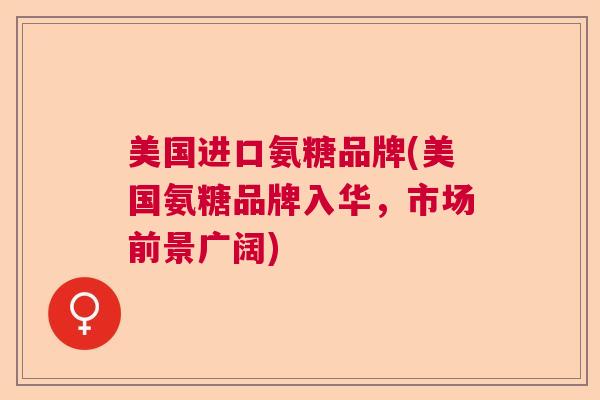 美国进口氨糖品牌(美国氨糖品牌入华，市场前景广阔)