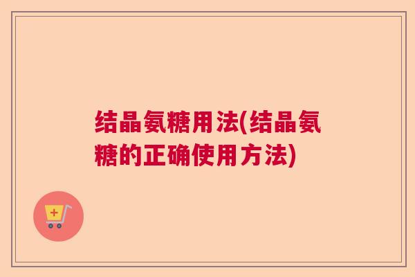 结晶氨糖用法(结晶氨糖的正确使用方法) 结晶氨糖用法(结晶氨糖的正确使用方法)