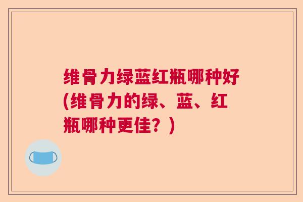 维骨力绿蓝红瓶哪种好(维骨力的绿、蓝、红瓶哪种更佳？)