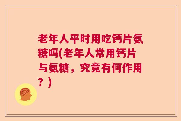 老年人平时用吃钙片氨糖吗(老年人常用钙片与氨糖，究竟有何作用？)