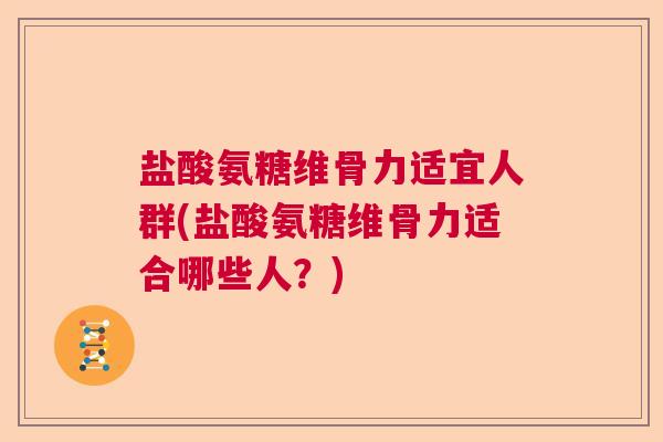 盐酸氨糖维骨力适宜人群(盐酸氨糖维骨力适合哪些人？)