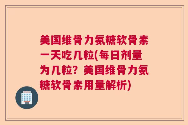 美国维骨力氨糖软骨素一天吃几粒(每日剂量为几粒?美国维骨力氨糖软骨素用量解析)