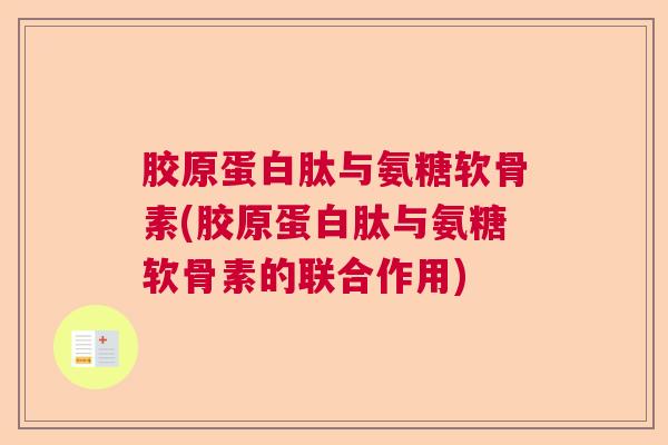 胶原蛋白肽与氨糖软骨素(胶原蛋白肽与氨糖软骨素的联合作用)