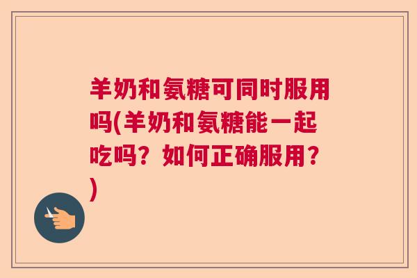 羊奶和氨糖可同时服用吗(羊奶和氨糖能一起吃吗？如何正确服用？)